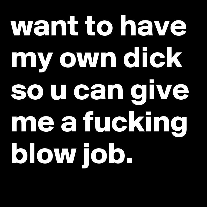 want to have my own dick so u can give me a fucking blow job.