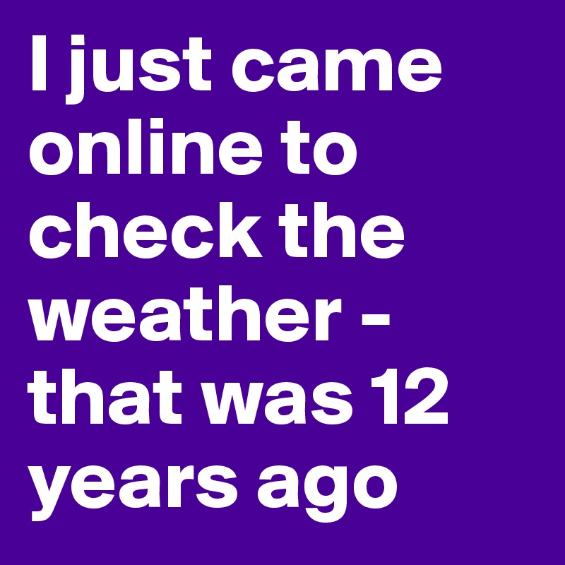 I just came online to check the weather - that was 12 years ago