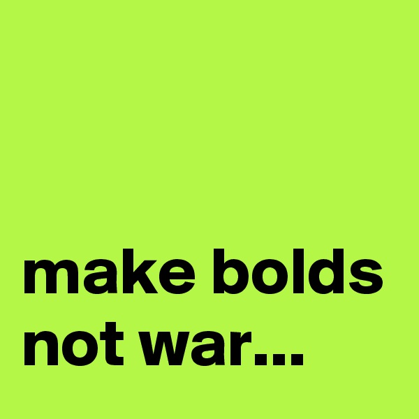 


make bolds not war...