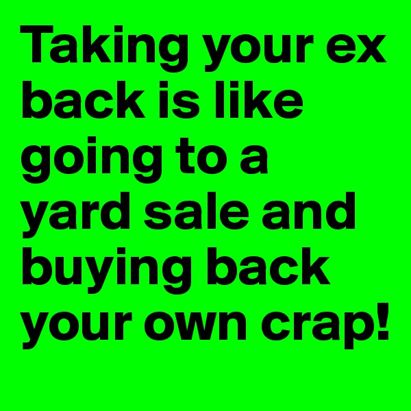 Taking your ex back is like going to a yard sale and buying back your own crap!