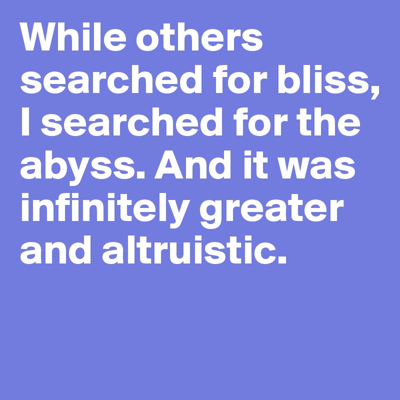 While others searched for bliss, I searched for the abyss. And it was infinitely greater and altruistic. 
 
