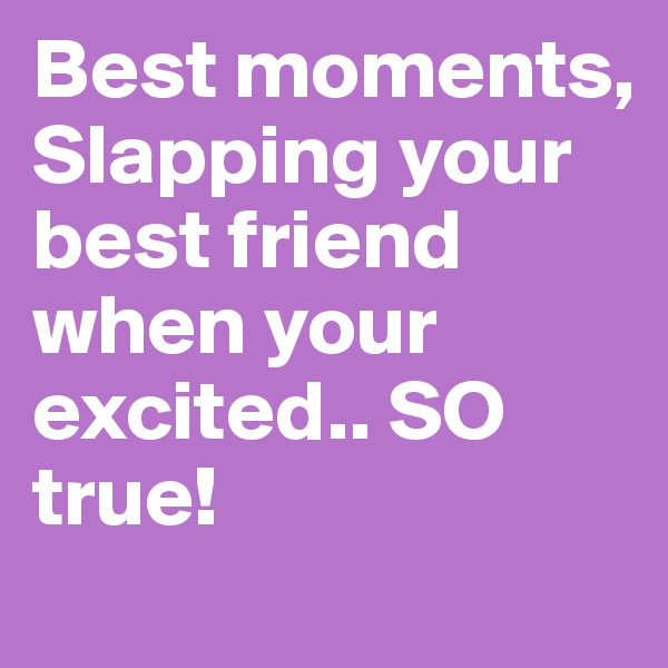 Best moments, Slapping your best friend when your excited.. SO true!