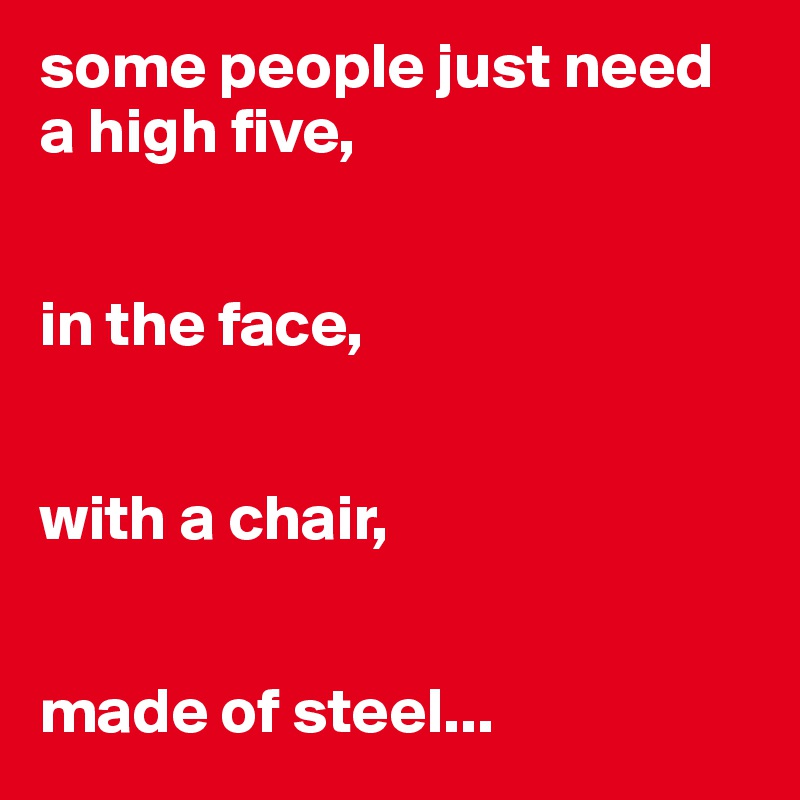 some people just need a high five,


in the face,


with a chair,


made of steel...
