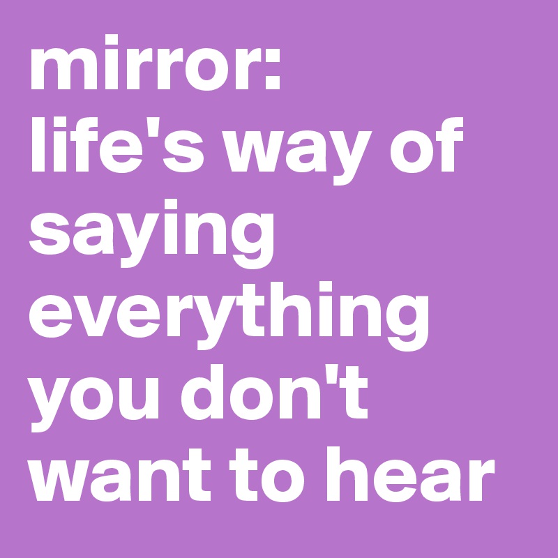 mirror:
life's way of saying everything you don't want to hear