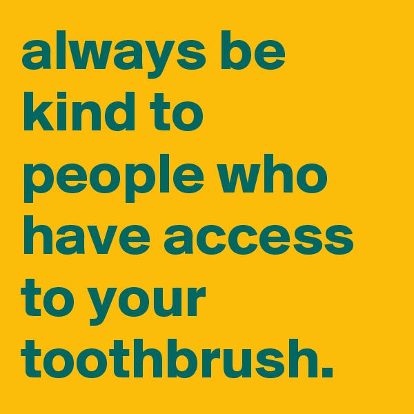 always be kind to people who have access to your toothbrush.