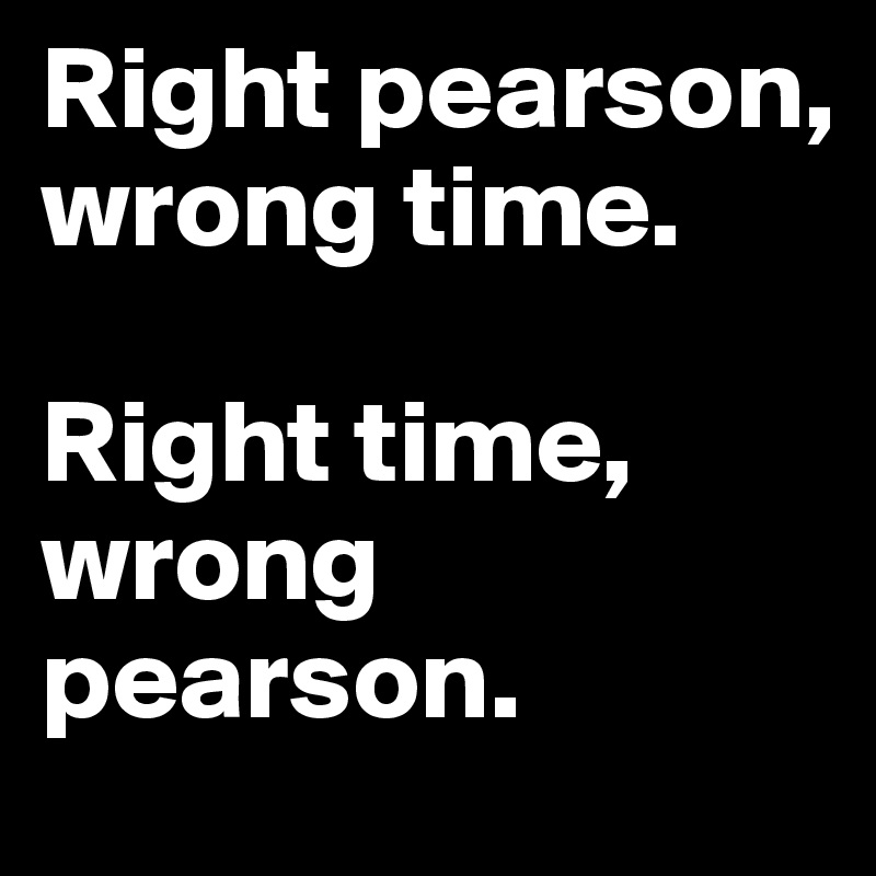 Right pearson, wrong time. 

Right time, wrong pearson. 