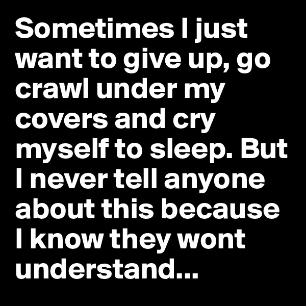Sometimes I just want to give up, go crawl under my covers and cry myself to sleep. But I never tell anyone about this because I know they wont understand...