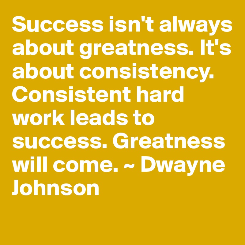 Success isn't always about greatness. It's about consistency. Consistent hard work leads to success. Greatness will come. ~ Dwayne Johnson
