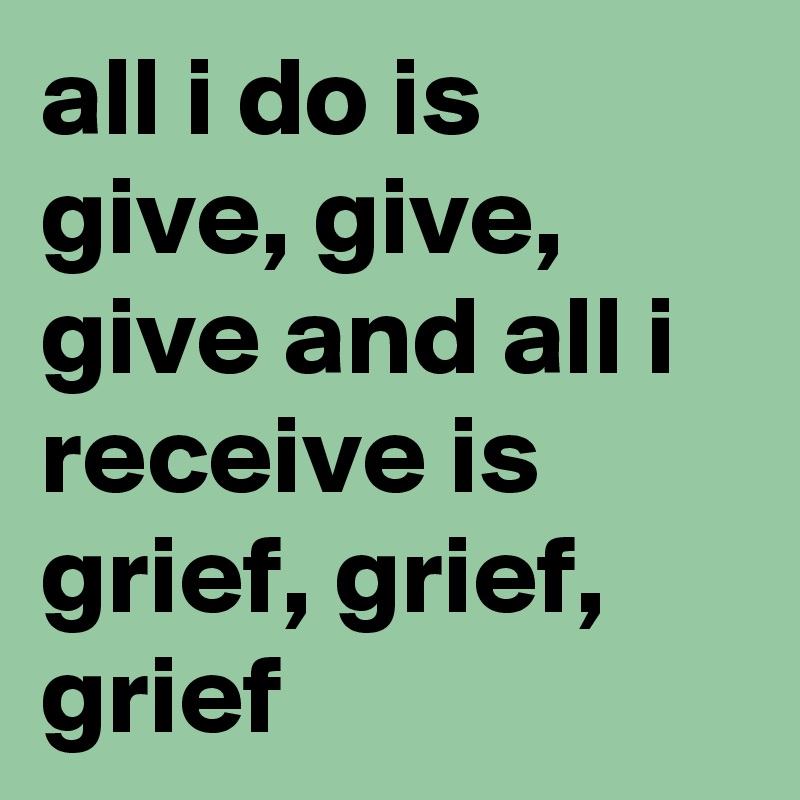 all i do is give, give, give and all i receive is grief, grief, grief