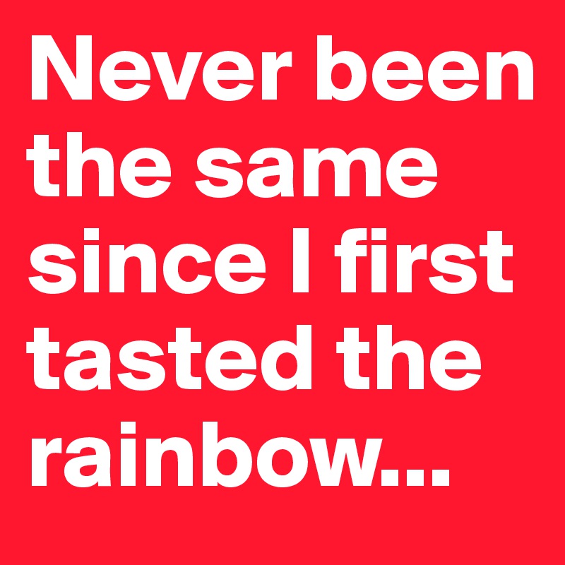 Never been the same since I first tasted the rainbow...