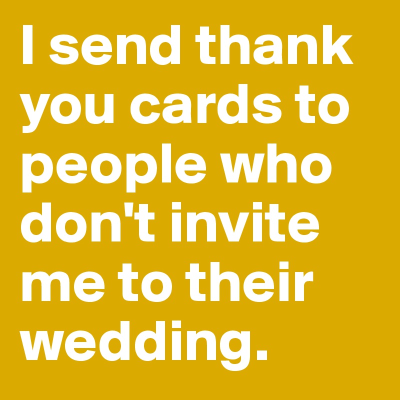 I send thank you cards to people who don't invite me to their wedding.