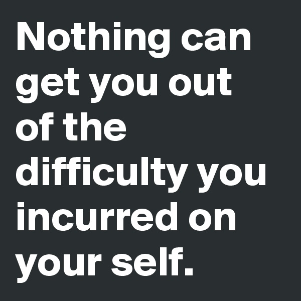 Nothing can get you out of the difficulty you incurred on your self.