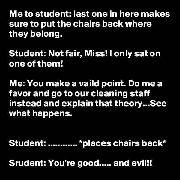 Me to student: last one in here makes sure to put the chairs back where they belong.

Student: Not fair, Miss! I only sat on one of them!

Me: You make a vaild point. Do me a favor and go to our cleaning staff instead and explain that theory...See what happens.


Student: ............ *places chairs back*

Srudent: You're good..... and evil!!