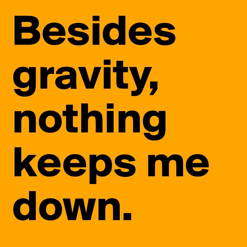 Besides gravity, nothing keeps me down.