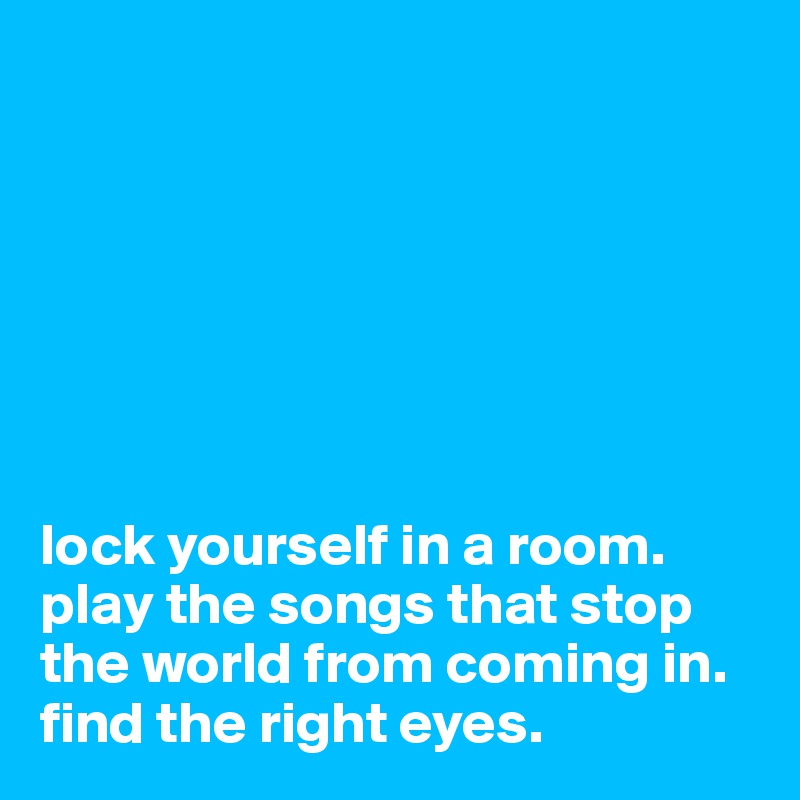 







lock yourself in a room. 
play the songs that stop the world from coming in. 
find the right eyes. 