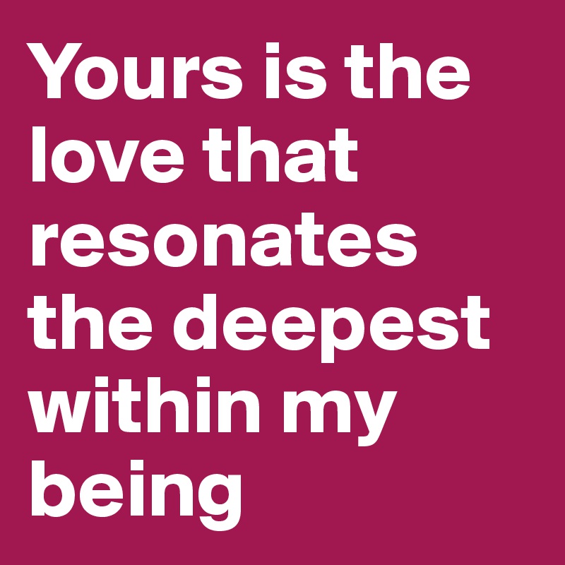 Yours is the love that resonates the deepest within my being