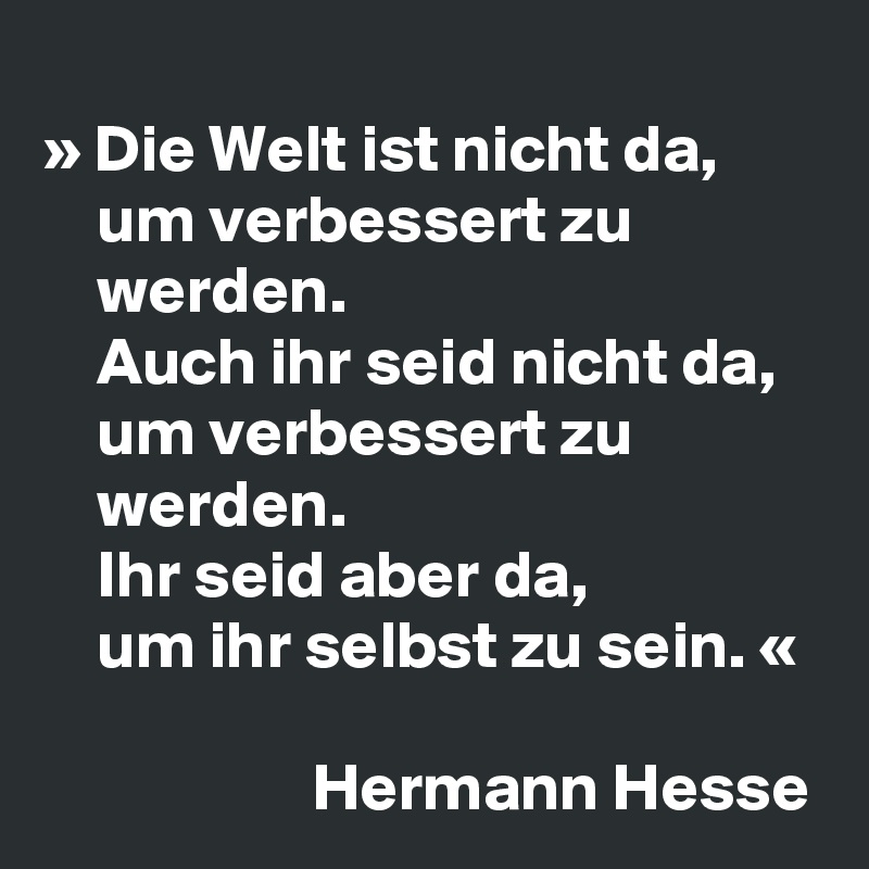 
» Die Welt ist nicht da,
    um verbessert zu
    werden.
    Auch ihr seid nicht da,
    um verbessert zu
    werden.
    Ihr seid aber da,
    um ihr selbst zu sein. «	

                    Hermann Hesse