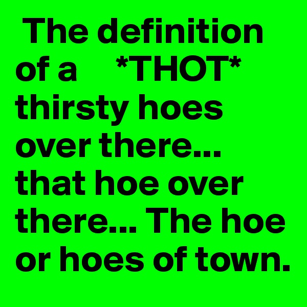 The definition of a     *THOT* thirsty hoes over there... that hoe over there... The hoe or hoes of town. 