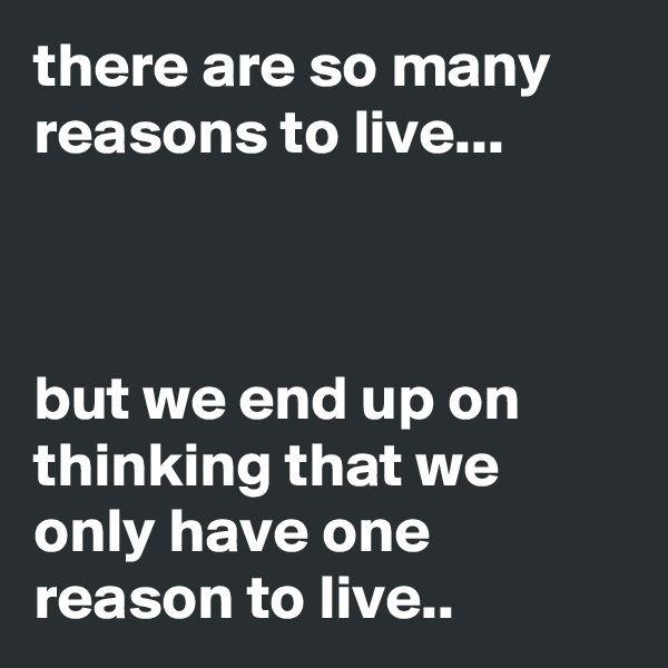 there are so many reasons to live...



but we end up on thinking that we only have one reason to live..