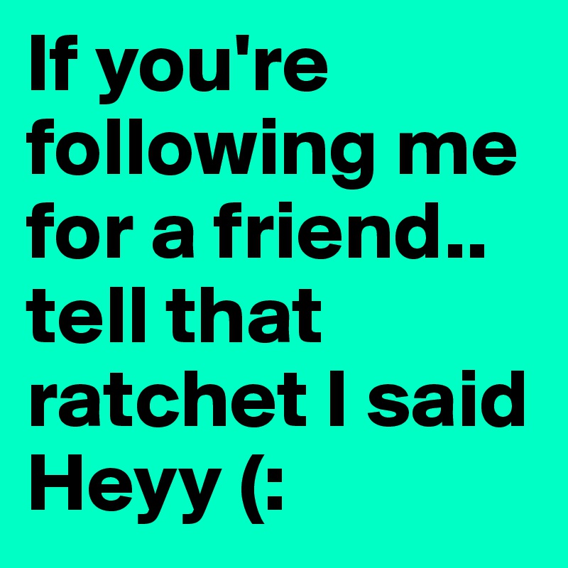 If you're following me for a friend.. tell that ratchet I said Heyy (: