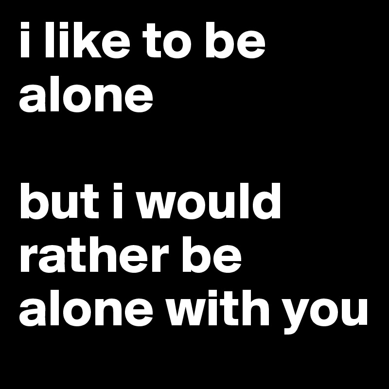 i like to be alone

but i would rather be alone with you