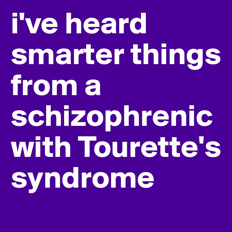 i've heard smarter things from a schizophrenic with Tourette's syndrome