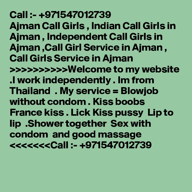 Call :- +971547012739
Ajman Call Girls , Indian Call Girls in Ajman , Independent Call Girls in Ajman ,Call Girl Service in Ajman , Call Girls Service in Ajman >>>>>>>>>>Welcome to my website .I work independently . Im from Thailand  . My service = Blowjob without condom . Kiss boobs  France kiss . Lick Kiss pussy  Lip to lip  .Shower together  Sex with condom  and good massage <<<<<<<Call :- +971547012739

