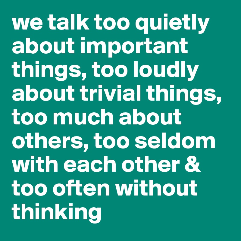 we talk too quietly about important things, too loudly about trivial things, too much about others, too seldom with each other & too often without thinking