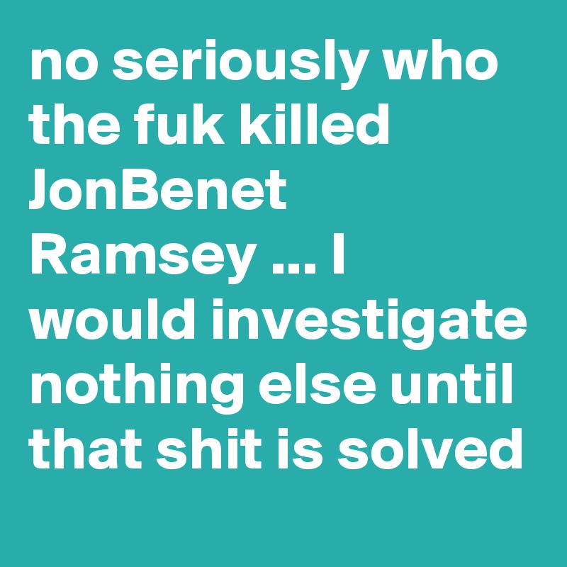 no seriously who the fuk killed JonBenet Ramsey ... I would investigate nothing else until that shit is solved