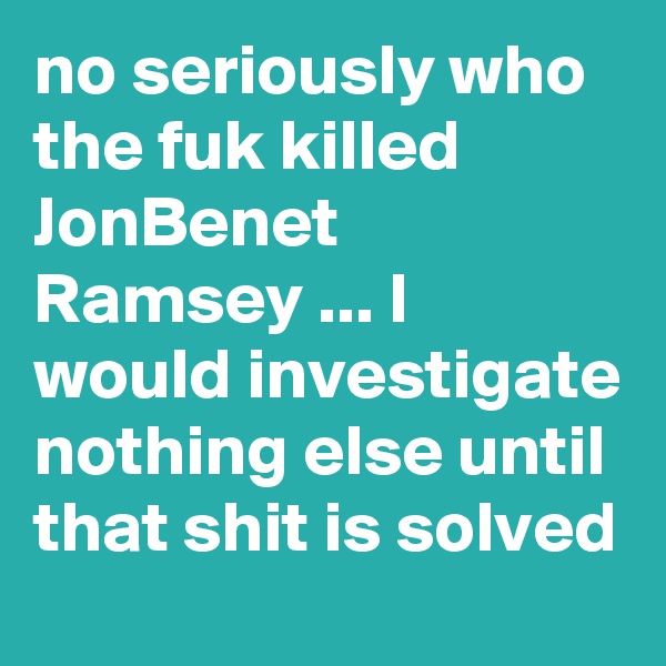 no seriously who the fuk killed JonBenet Ramsey ... I would investigate nothing else until that shit is solved