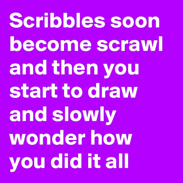 Scribbles soon become scrawl and then you start to draw and slowly wonder how you did it all
