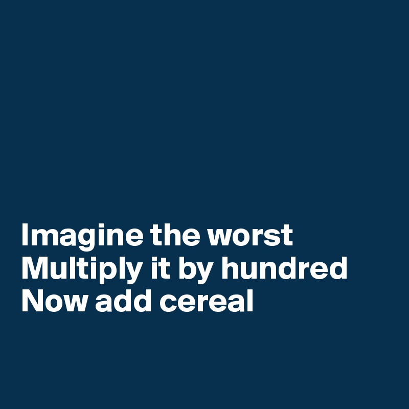 





Imagine the worst
Multiply it by hundred
Now add cereal


