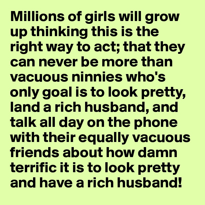 Millions of girls will grow up thinking this is the right way to act; that they can never be more than vacuous ninnies who's only goal is to look pretty, land a rich husband, and talk all day on the phone with their equally vacuous friends about how damn terrific it is to look pretty and have a rich husband!
