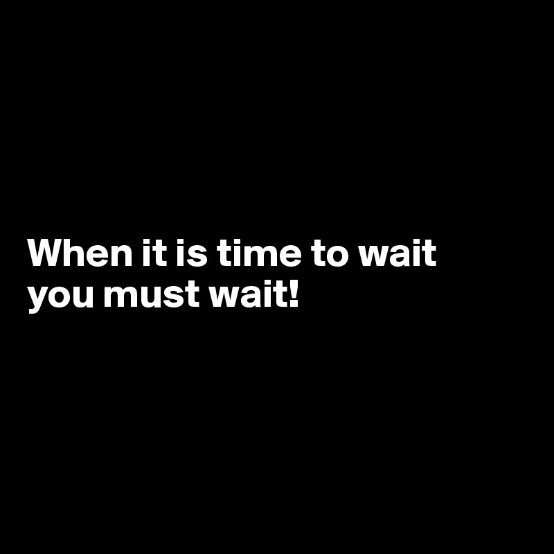 




When it is time to wait 
you must wait!




