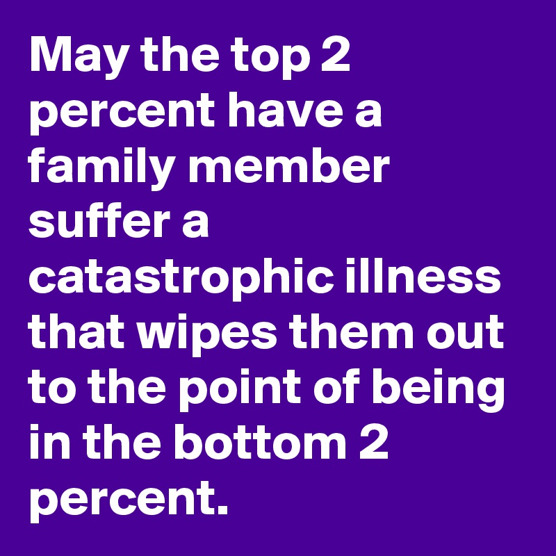 May the top 2 percent have a family member suffer a catastrophic illness that wipes them out to the point of being in the bottom 2 percent. 