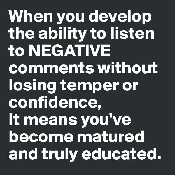 When you develop the ability to listen to NEGATIVE comments without losing temper or confidence,
It means you've become matured and truly educated.