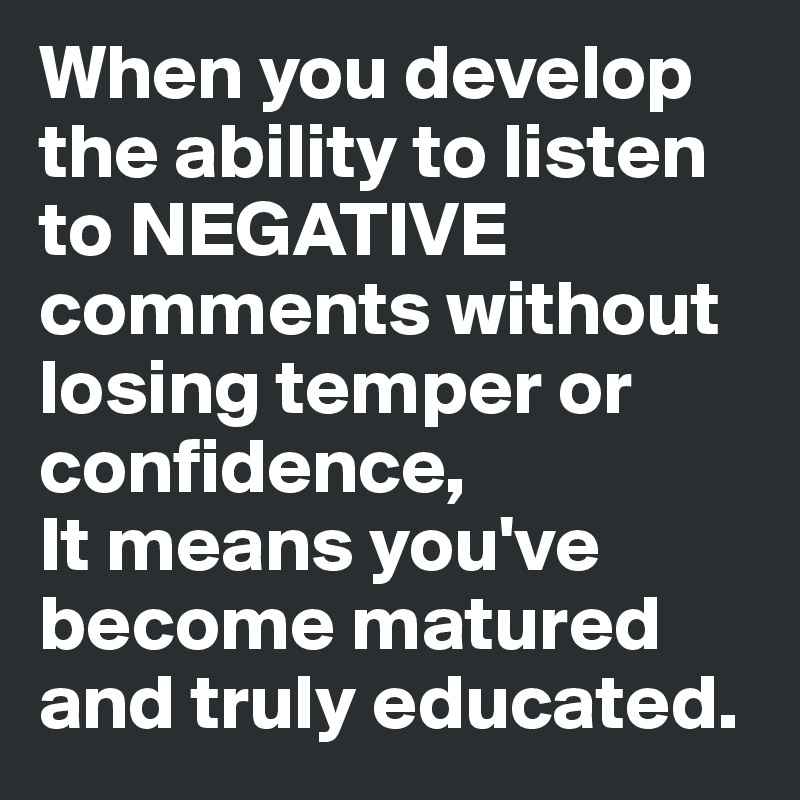 When you develop the ability to listen to NEGATIVE comments without losing temper or confidence,
It means you've become matured and truly educated.