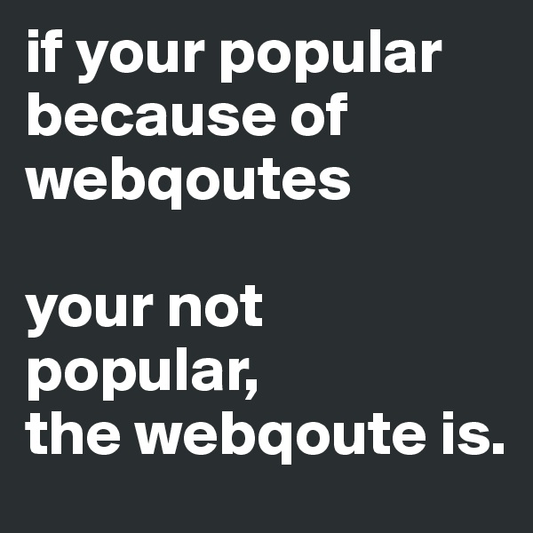 if your popular because of webqoutes

your not popular,
the webqoute is.