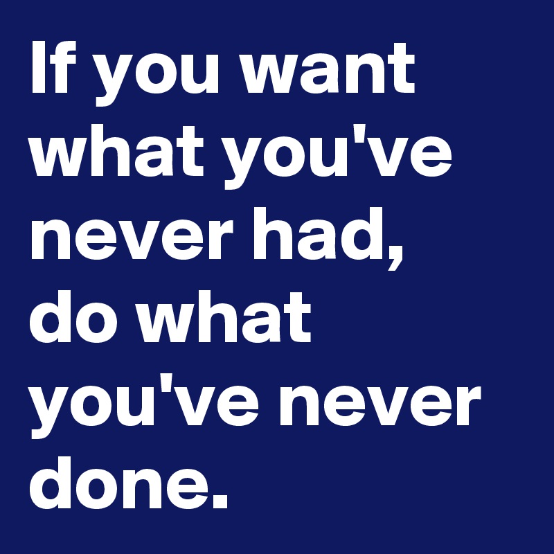 If you want what you've never had, do what you've never done.