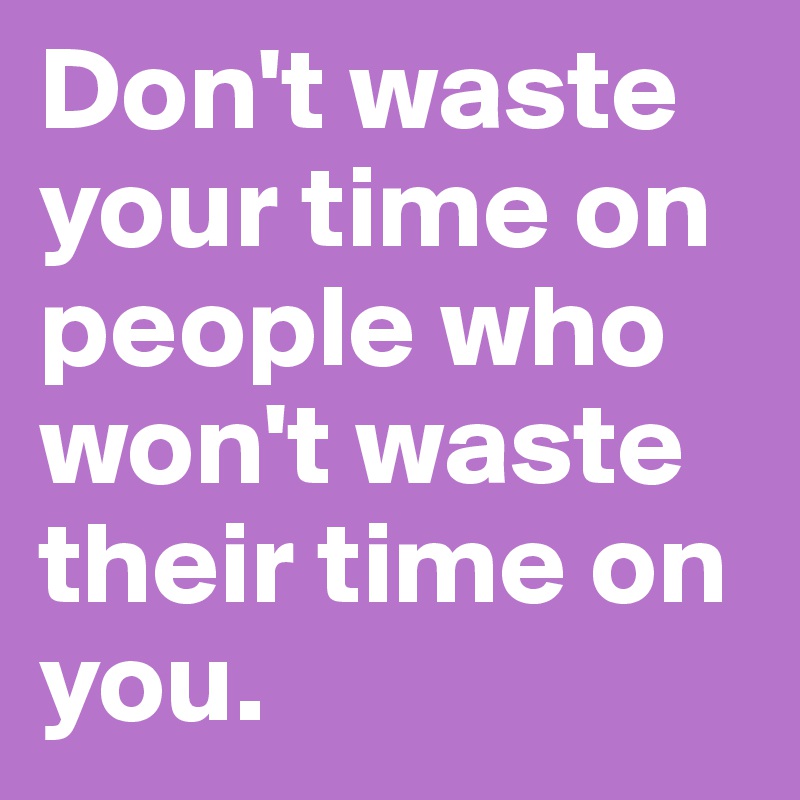 Don't waste your time on people who won't waste their time on you. 