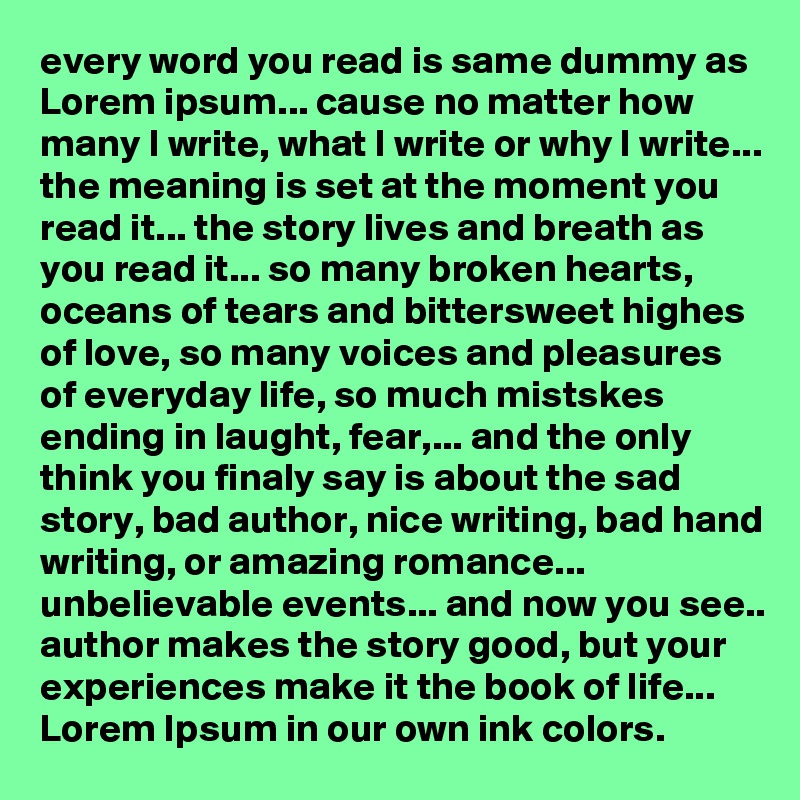 every word you read is same dummy as Lorem ipsum... cause no matter how many I write, what I write or why I write... the meaning is set at the moment you read it... the story lives and breath as you read it... so many broken hearts, oceans of tears and bittersweet highes of love, so many voices and pleasures of everyday life, so much mistskes ending in laught, fear,... and the only think you finaly say is about the sad story, bad author, nice writing, bad hand writing, or amazing romance... unbelievable events... and now you see.. author makes the story good, but your experiences make it the book of life... Lorem Ipsum in our own ink colors.