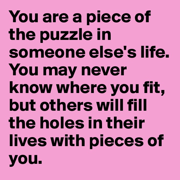 You are a piece of the puzzle in someone else's life.
You may never know where you fit, but others will fill the holes in their lives with pieces of you.