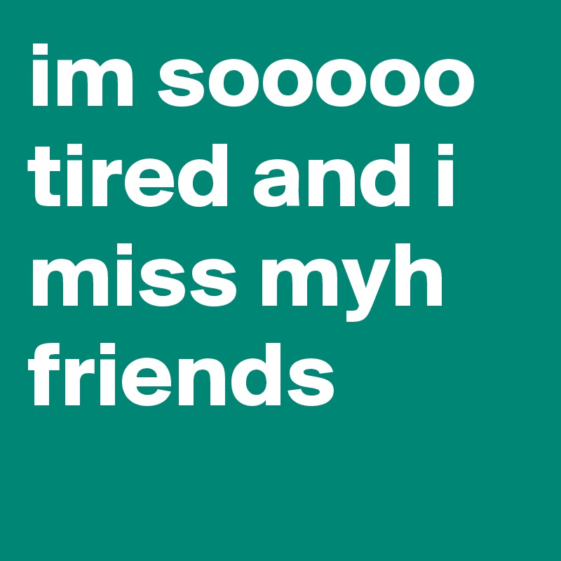 im sooooo tired and i miss myh friends
