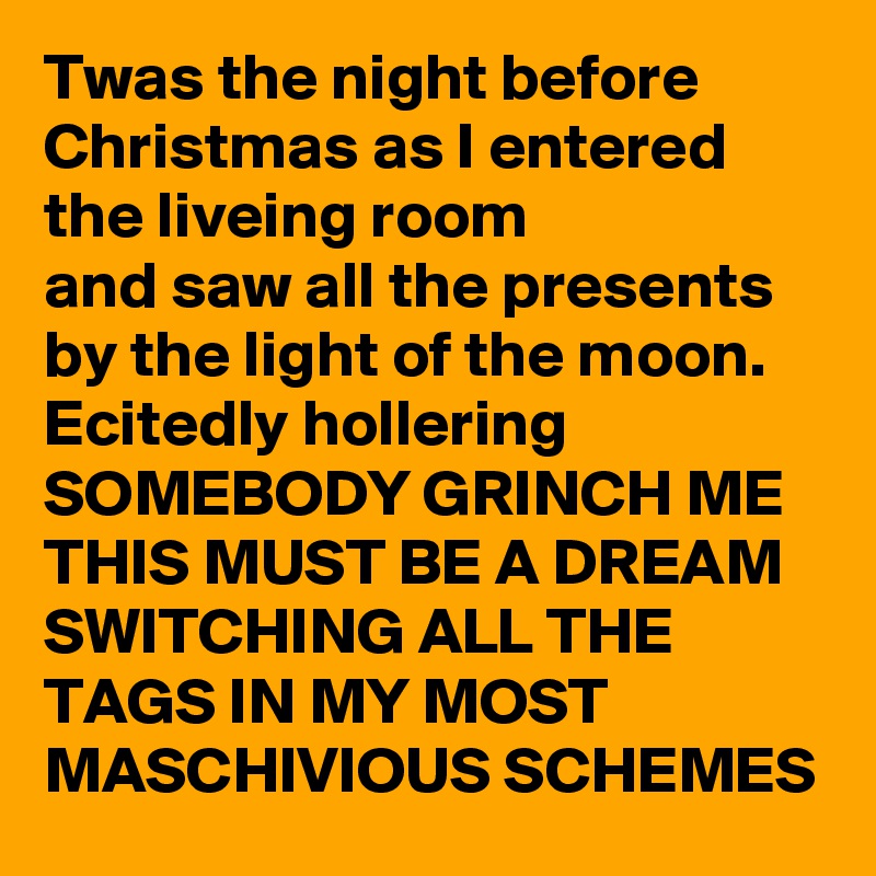 Twas the night before Christmas as I entered the liveing room 
and saw all the presents by the light of the moon.
Ecitedly hollering 
SOMEBODY GRINCH ME THIS MUST BE A DREAM
SWITCHING ALL THE TAGS IN MY MOST MASCHIVIOUS SCHEMES