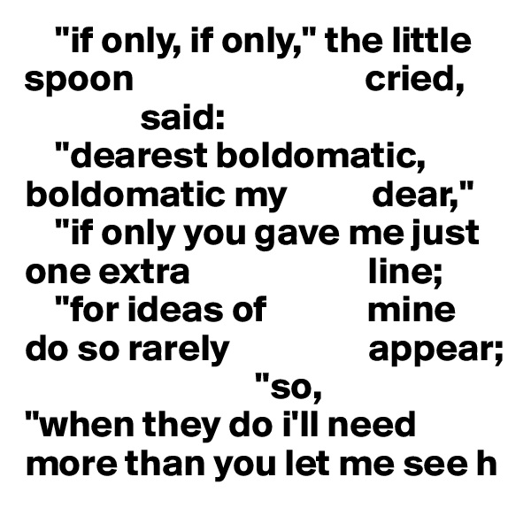     "if only, if only," the little spoon                              cried,
               said:
    "dearest boldomatic, boldomatic my           dear,"
    "if only you gave me just one extra                       line;
    "for ideas of             mine        do so rarely                  appear;
                              "so,
"when they do i'll need more than you let me see h