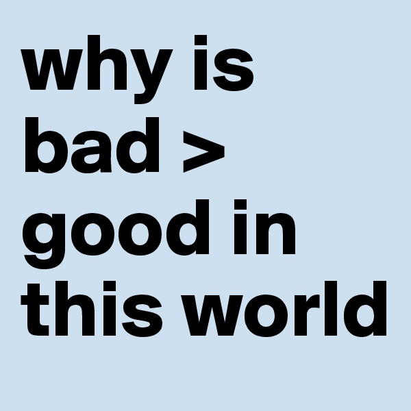 why is bad > good in this world