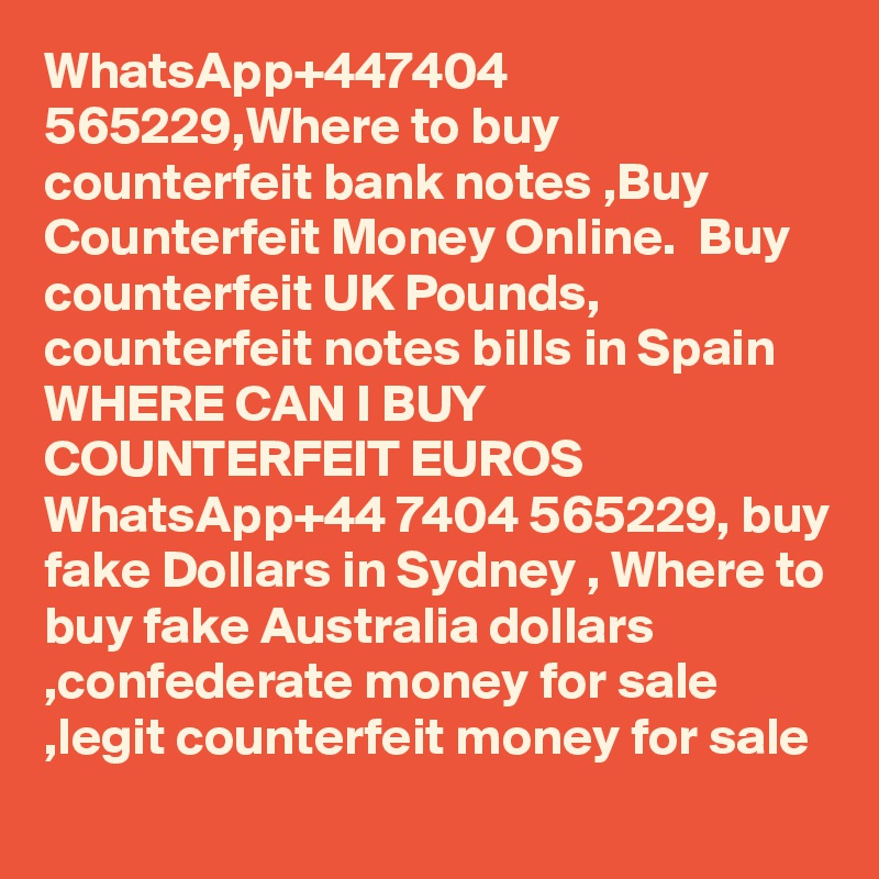 WhatsApp+447404 565229,Where to buy counterfeit bank notes ,Buy Counterfeit Money Online.  Buy counterfeit UK Pounds, counterfeit notes bills in Spain WHERE CAN I BUY COUNTERFEIT EUROS WhatsApp+44 7404 565229, buy fake Dollars in Sydney , Where to buy fake Australia dollars ,confederate money for sale ,legit counterfeit money for sale	