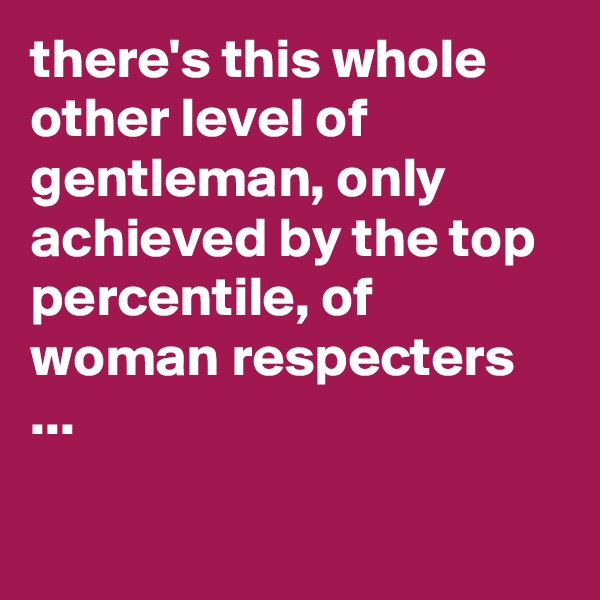 there's this whole other level of gentleman, only achieved by the top percentile, of woman respecters ...

