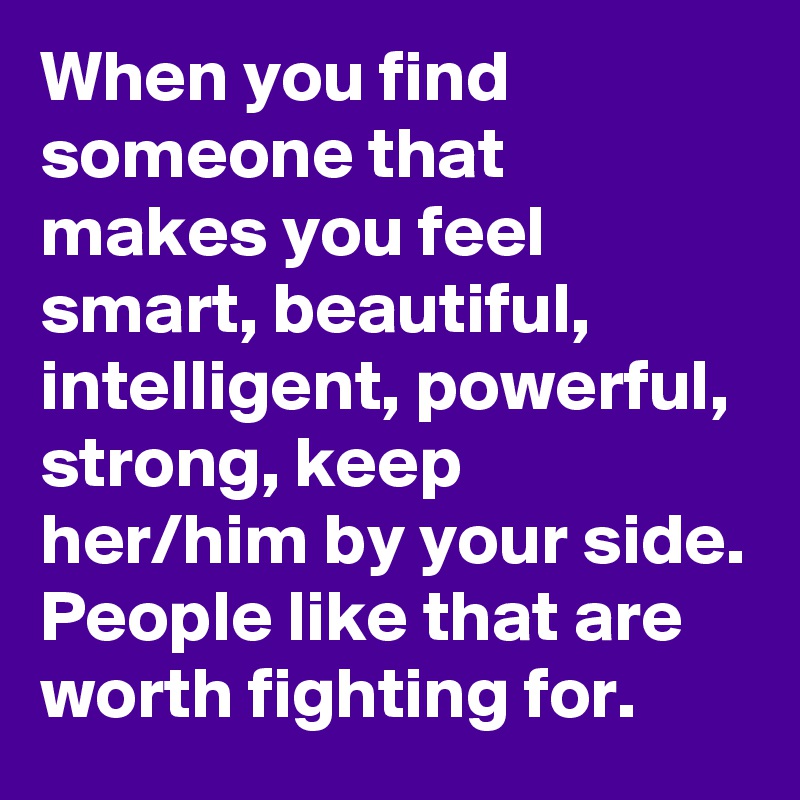 When you find someone that makes you feel smart, beautiful, intelligent, powerful, strong, keep her/him by your side. People like that are worth fighting for. 