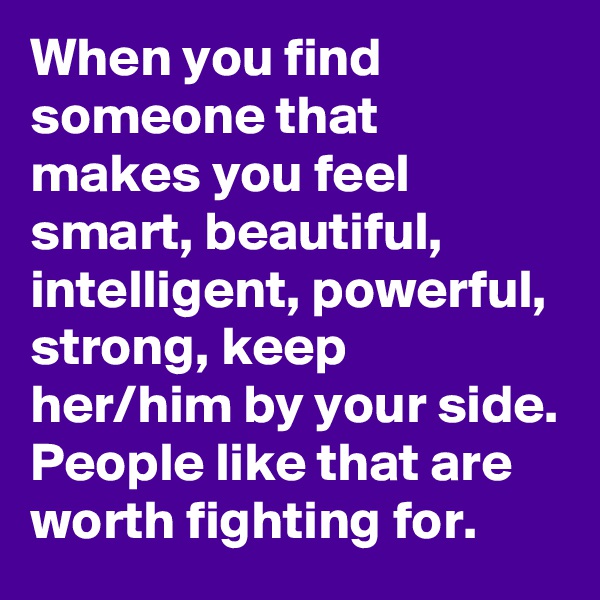 When you find someone that makes you feel smart, beautiful, intelligent, powerful, strong, keep her/him by your side. People like that are worth fighting for. 